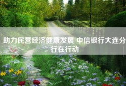 助力民营经济健康发展 中信银行大连分行在行动