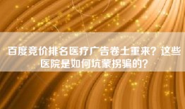 百度竞价排名医疗广告卷土重来？这些医院是如何坑蒙拐骗的？