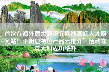 首次在海外意大利设立欧洲高端人才服务站！平阴县特色产品云推介”活动在意大利成功举办