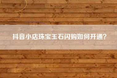 抖音小店珠宝玉石闪购如何开通？