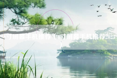 6寸屏幕手机推荐（6寸屏幕手机推荐2023）