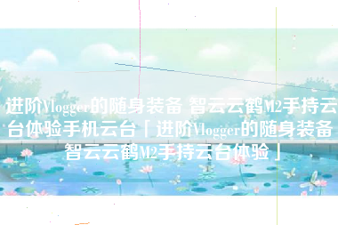 进阶Vlogger的随身装备 智云云鹤M2手持云台体验手机云台「进阶Vlogger的随身装备 智云云鹤M2手持云台体验」