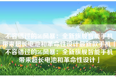 不容错过的5G风暴：全新旗舰智能手机带来超长电池和革命性设计最新款手机「不容错过的5G风暴：全新旗舰智能手机带来超长电池和革命性设计」