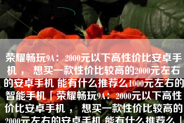 荣耀畅玩9A：2000元以下高性价比安卓手机 ， 想买一款性价比较高的2000元左右的安卓手机 能有什么推荐么1000元左右的智能手机「荣耀畅玩9A：2000元以下高性价比安卓手机 ， 想买一款性价比较高的2000元左右的安卓手机 能有什么推荐么」