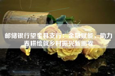 邮储银行望奎县支行：金融赋能，助力春耕绘就乡村振兴新画卷